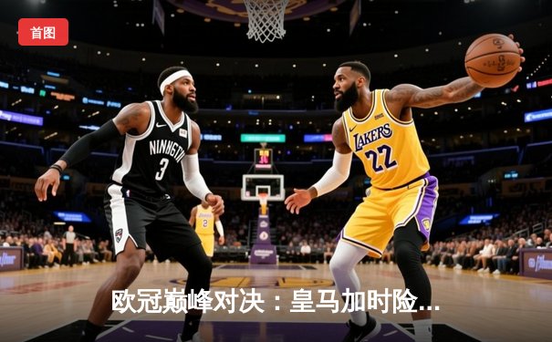 欧冠巅峰对决：皇马加时险胜曼城，本泽马帽子戏法助队晋级决赛