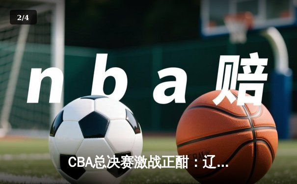 CBA总决赛激战正酣：辽宁本钢逆转广东男篮，赵继伟关键三分锁定胜局 - 2