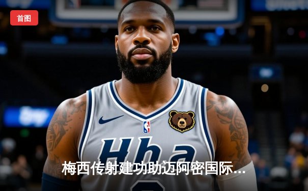 梅西传射建功助迈阿密国际3-1逆转休斯顿迪纳摩，晋级联盟杯八强