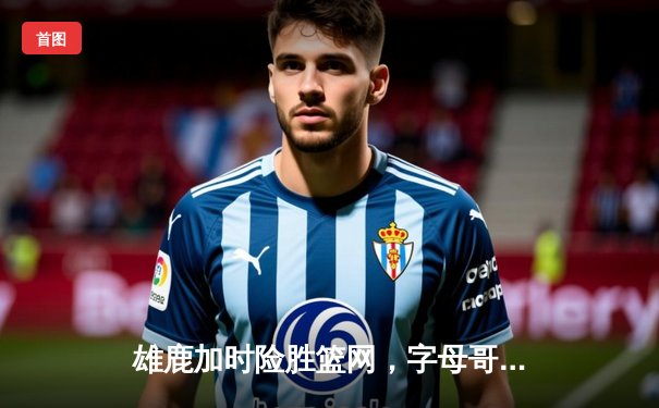 雄鹿加时险胜篮网，字母哥44分主宰天王山