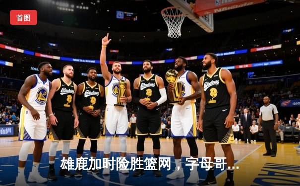 雄鹿加时险胜篮网，字母哥44分主宰关键时刻